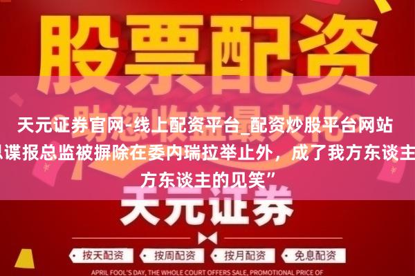 天元证券官网-线上配资平台_配资炒股平台网站 “好意思谍报总监被摒除在委内瑞拉举止外，成了我方东谈主的见笑”