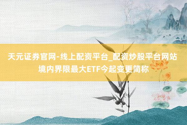 天元证券官网-线上配资平台_配资炒股平台网站 境内界限最大ETF今起变更简称