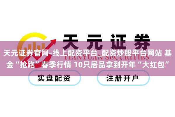 天元证券官网-线上配资平台_配资炒股平台网站 基金“抢跑”春季行情 10只居品拿到开年“大红包”