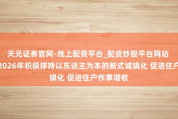 天元证券官网-线上配资平台_配资炒股平台网站 财政部：2026年积极撑持以东谈主为本的新式城镇化 促进住户作事增收
