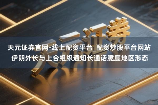 天元证券官网-线上配资平台_配资炒股平台网站 伊朗外长与上合组织通知长通话臆度地区形态