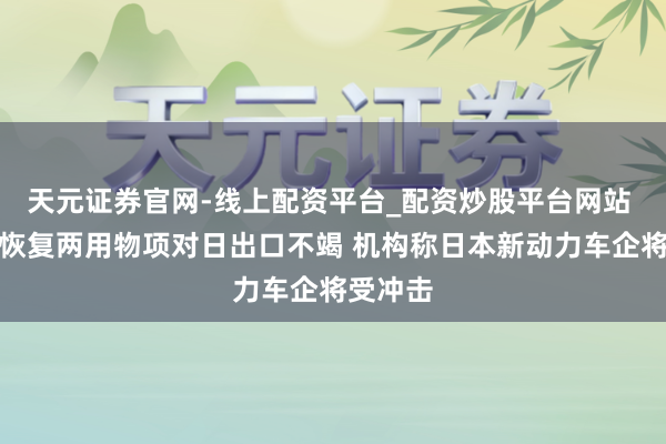天元证券官网-线上配资平台_配资炒股平台网站 社交部恢复两用物项对日出口不竭 机构称日本新动力车企将受冲击