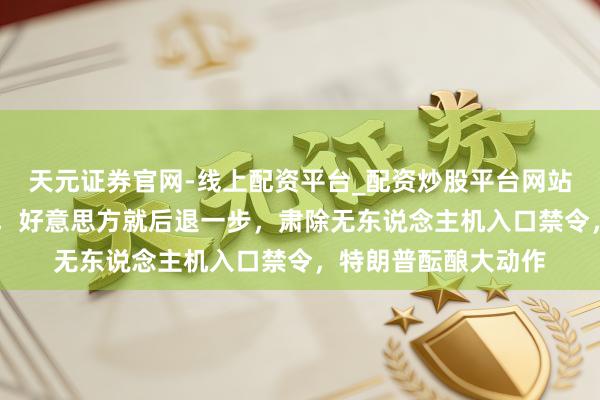 天元证券官网-线上配资平台_配资炒股平台网站 中方还未发轫反制，好意思方就后退一步，肃除无东说念主机入口禁令，特朗普酝酿大动作