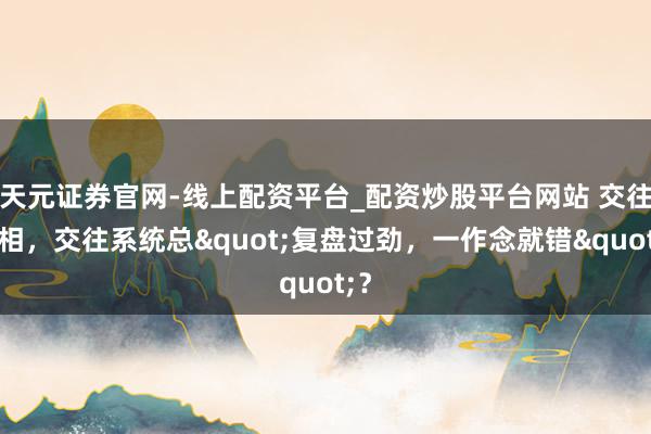 天元证券官网-线上配资平台_配资炒股平台网站 交往真相，交往系统总"复盘过劲，一作念就错"？