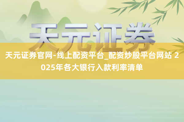 天元证券官网-线上配资平台_配资炒股平台网站 2025年各大银行入款利率清单