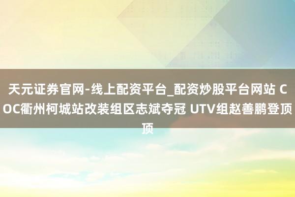 天元证券官网-线上配资平台_配资炒股平台网站 COC衢州柯城站改装组区志斌夺冠 UTV组赵善鹏登顶