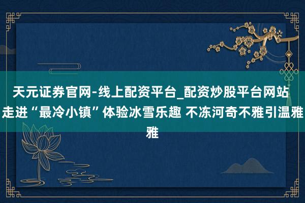 天元证券官网-线上配资平台_配资炒股平台网站 走进“最冷小镇”体验冰雪乐趣 不冻河奇不雅引温雅