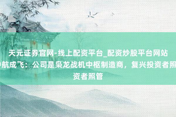天元证券官网-线上配资平台_配资炒股平台网站 中航成飞：公司是枭龙战机中枢制造商，复兴投资者照管