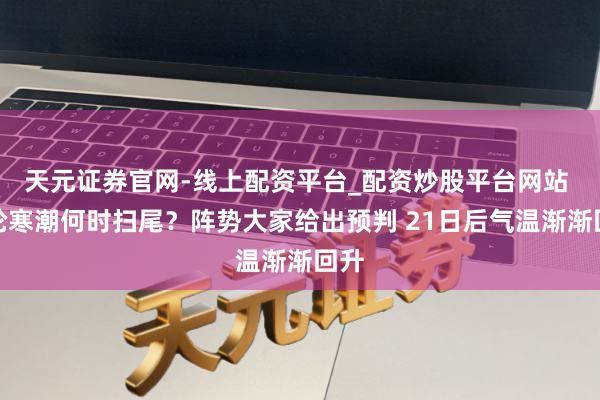 天元证券官网-线上配资平台_配资炒股平台网站 本轮寒潮何时扫尾？阵势大家给出预判 21日后气温渐渐回升