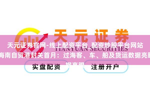 天元证券官网-线上配资平台_配资炒股平台网站 海南自贸港封关首月:过海客、车、船及货运数据亮眼